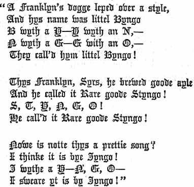 A Franklyn's dogge lept over a style,
And hys name was littel Byngo
B with a Y--Y wyth an N,--
N wyth a G--G with an O,--
They call'd hym littel Byngo!
Thys Franklyn, Syrs, he brewed goode ayle
And he called it Rare goode Styngo!
S, T, Y, N, G, O!
He call'd it Rare goode Styngo!
Nowe is notte thys a prettie song?
I thinke it is by Jyngo!
J wythe a Y-N, G, O--
I sweare yt is by Jyngo!